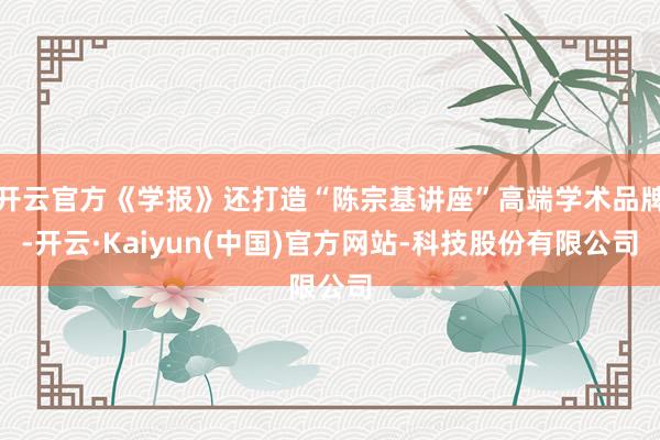 开云官方《学报》还打造“陈宗基讲座”高端学术品牌-开云·Kaiyun(中国)官方网站-科技股份有限公司