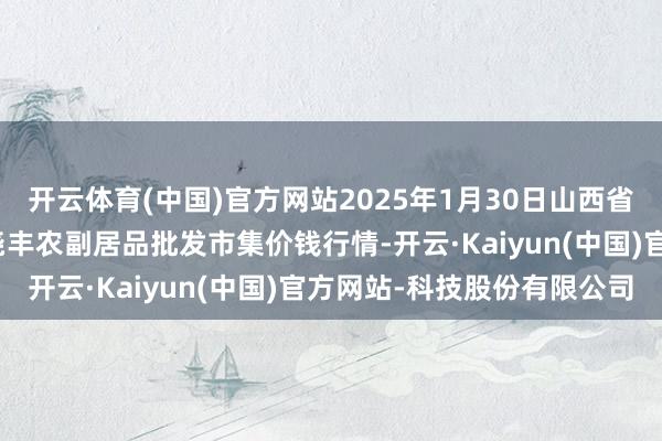 开云体育(中国)官方网站2025年1月30日山西省临汾市尧王人区奶牛场尧丰农副居品批发市集价钱行情-开云·Kaiyun(中国)官方网站-科技股份有限公司