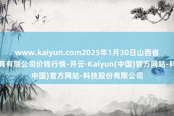 www.kaiyun.com2025年1月30日山西省太原市河西农家具有限公司价钱行情-开云·Kaiyun(中国)官方网站-科技股份有限公司