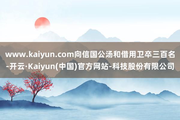 www.kaiyun.com向信国公汤和借用卫卒三百名-开云·Kaiyun(中国)官方网站-科技股份有限公司