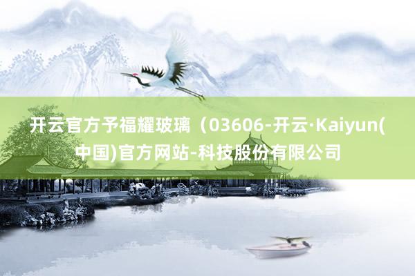 开云官方予福耀玻璃（03606-开云·Kaiyun(中国)官方网站-科技股份有限公司
