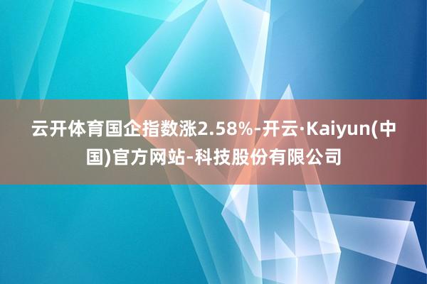 云开体育国企指数涨2.58%-开云·Kaiyun(中国)官方网站-科技股份有限公司