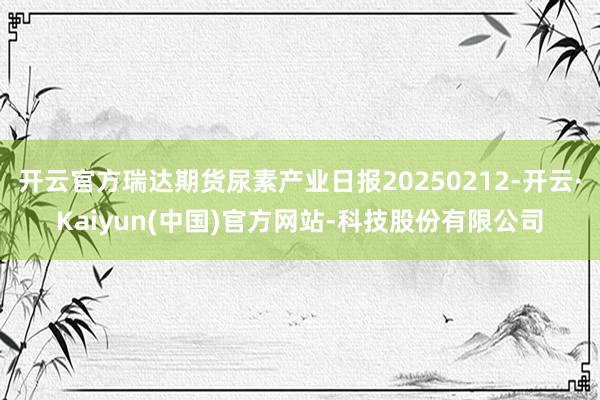 开云官方瑞达期货尿素产业日报20250212-开云·Kaiyun(中国)官方网站-科技股份有限公司