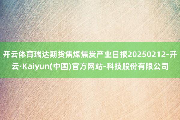 开云体育瑞达期货焦煤焦炭产业日报20250212-开云·Kaiyun(中国)官方网站-科技股份有限公司