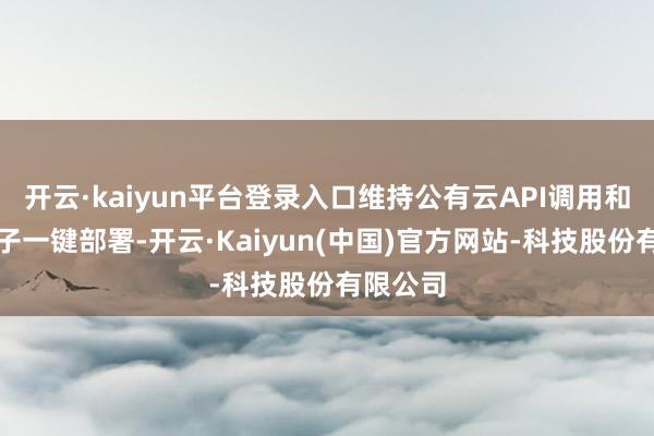 开云·kaiyun平台登录入口维持公有云API调用和专属模子一键部署-开云·Kaiyun(中国)官方网站-科技股份有限公司