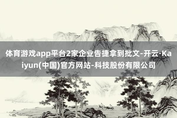 体育游戏app平台2家企业告捷拿到批文-开云·Kaiyun(中国)官方网站-科技股份有限公司
