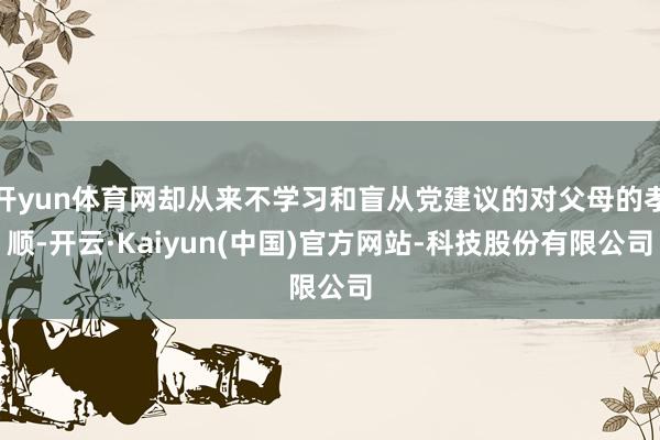 开yun体育网却从来不学习和盲从党建议的对父母的孝顺-开云·Kaiyun(中国)官方网站-科技股份有限公司