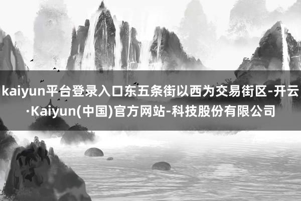 kaiyun平台登录入口东五条街以西为交易街区-开云·Kaiyun(中国)官方网站-科技股份有限公司
