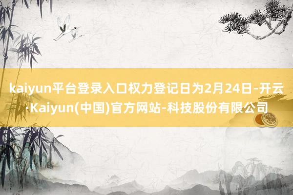 kaiyun平台登录入口权力登记日为2月24日-开云·Kaiyun(中国)官方网站-科技股份有限公司