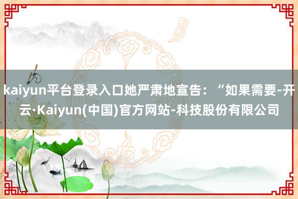kaiyun平台登录入口她严肃地宣告：“如果需要-开云·Kaiyun(中国)官方网站-科技股份有限公司