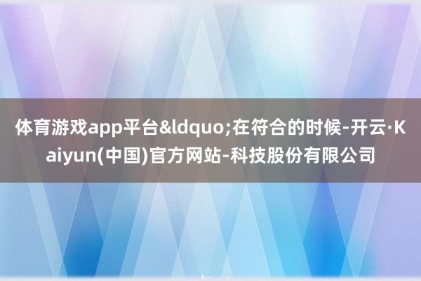 体育游戏app平台&ldquo;在符合的时候-开云·Kaiyun(中国)官方网站-科技股份有限公司