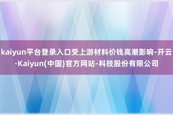 kaiyun平台登录入口受上游材料价钱高潮影响-开云·Kaiyun(中国)官方网站-科技股份有限公司
