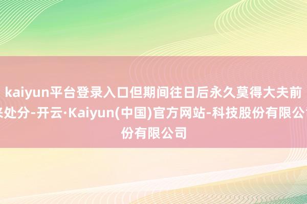 kaiyun平台登录入口但期间往日后永久莫得大夫前来处分-开云·Kaiyun(中国)官方网站-科技股份有限公司