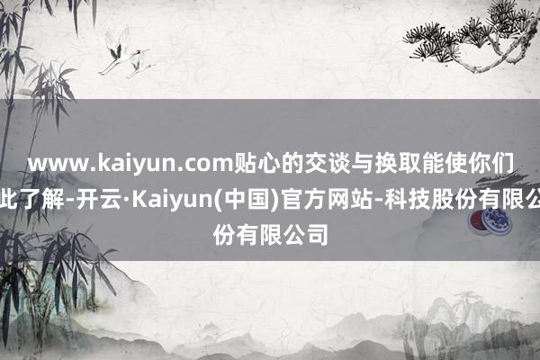 www.kaiyun.com贴心的交谈与换取能使你们彼此了解-开云·Kaiyun(中国)官方网站-科技股份有限公司