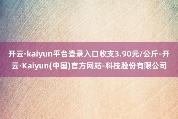 开云·kaiyun平台登录入口收支3.90元/公斤-开云·Kaiyun(中国)官方网站-科技股份有限公司