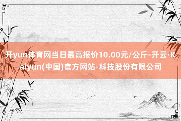 开yun体育网当日最高报价10.00元/公斤-开云·Kaiyun(中国)官方网站-科技股份有限公司