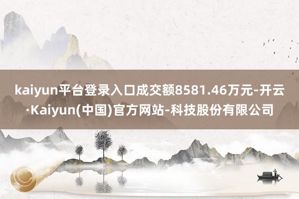 kaiyun平台登录入口成交额8581.46万元-开云·Kaiyun(中国)官方网站-科技股份有限公司