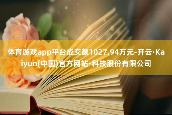 体育游戏app平台成交额1027.94万元-开云·Kaiyun(中国)官方网站-科技股份有限公司