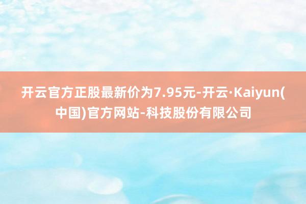 开云官方正股最新价为7.95元-开云·Kaiyun(中国)官方网站-科技股份有限公司