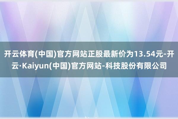 开云体育(中国)官方网站正股最新价为13.54元-开云·Kaiyun(中国)官方网站-科技股份有限公司