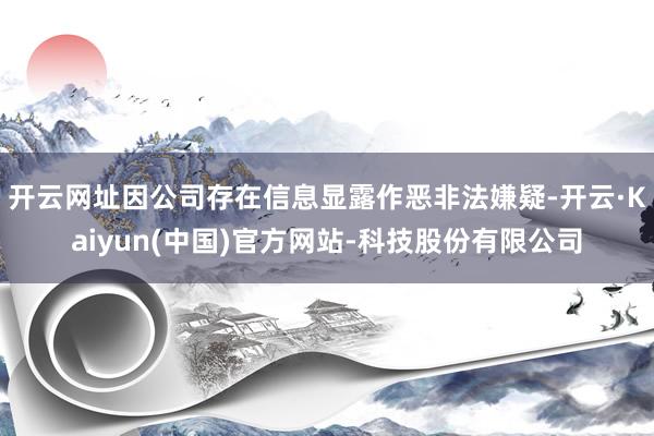 开云网址因公司存在信息显露作恶非法嫌疑-开云·Kaiyun(中国)官方网站-科技股份有限公司