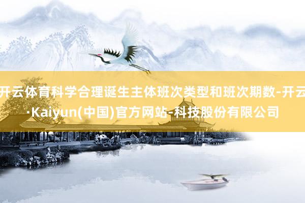 开云体育科学合理诞生主体班次类型和班次期数-开云·Kaiyun(中国)官方网站-科技股份有限公司