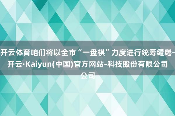 开云体育咱们将以全市“一盘棋”力度进行统筹缱绻-开云·Kaiyun(中国)官方网站-科技股份有限公司