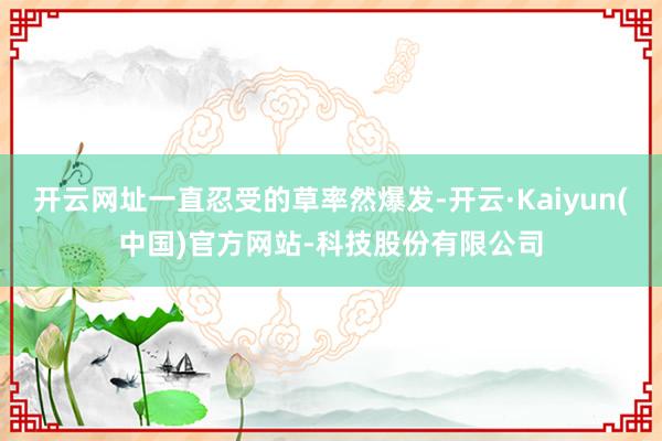 开云网址一直忍受的草率然爆发-开云·Kaiyun(中国)官方网站-科技股份有限公司