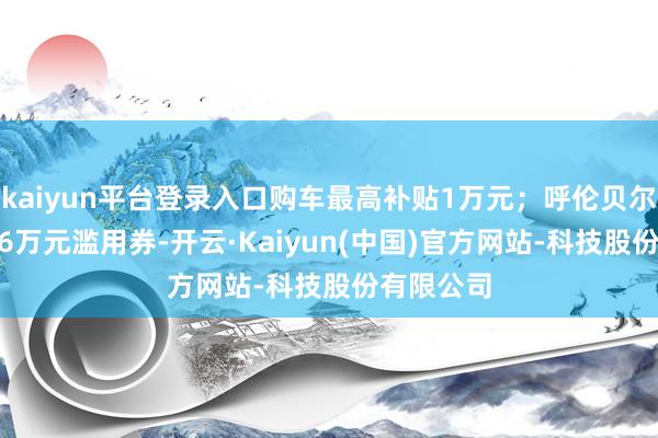 kaiyun平台登录入口购车最高补贴1万元；呼伦贝尔披发1436万元滥用券-开云·Kaiyun(中国)官方网站-科技股份有限公司