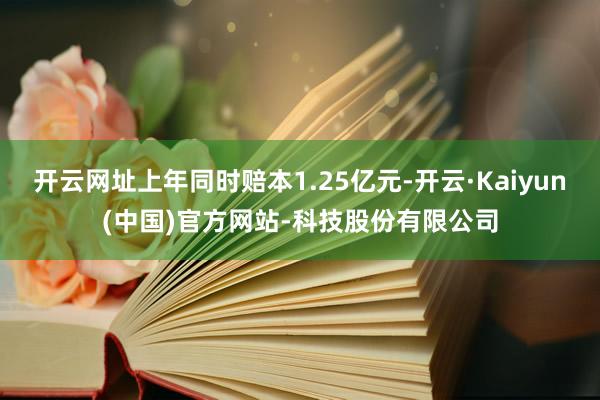 开云网址上年同时赔本1.25亿元-开云·Kaiyun(中国)官方网站-科技股份有限公司
