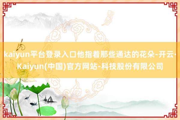 kaiyun平台登录入口他指着那些通达的花朵-开云·Kaiyun(中国)官方网站-科技股份有限公司
