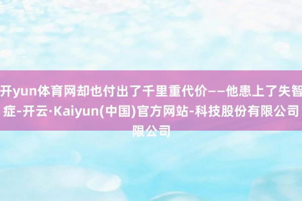 开yun体育网却也付出了千里重代价——他患上了失智症-开云·Kaiyun(中国)官方网站-科技股份有限公司
