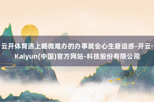 云开体育遇上略微难办的办事就会心生窘迫感-开云·Kaiyun(中国)官方网站-科技股份有限公司