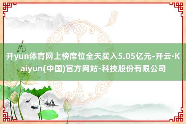 开yun体育网上榜席位全天买入5.05亿元-开云·Kaiyun(中国)官方网站-科技股份有限公司