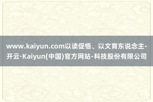 www.kaiyun.com以读促悟、以文育东说念主-开云·Kaiyun(中国)官方网站-科技股份有限公司