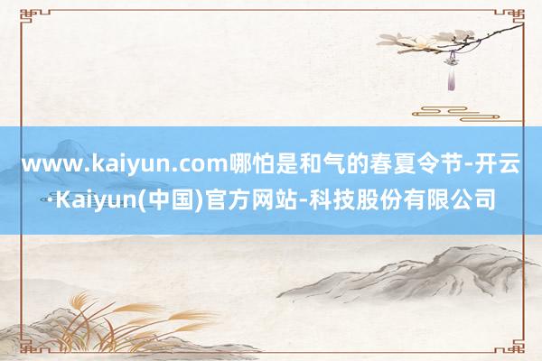 www.kaiyun.com哪怕是和气的春夏令节-开云·Kaiyun(中国)官方网站-科技股份有限公司