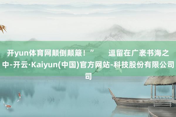 开yun体育网颠倒颠簸！”      逗留在广袤书海之中-开云·Kaiyun(中国)官方网站-科技股份有限公司