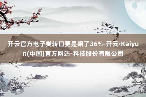 开云官方电子类转口更是飙了36%-开云·Kaiyun(中国)官方网站-科技股份有限公司