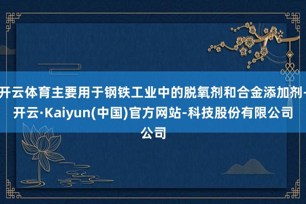 开云体育主要用于钢铁工业中的脱氧剂和合金添加剂-开云·Kaiyun(中国)官方网站-科技股份有限公司