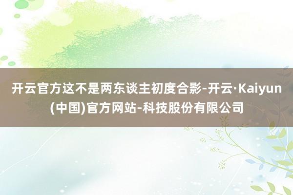 开云官方这不是两东谈主初度合影-开云·Kaiyun(中国)官方网站-科技股份有限公司