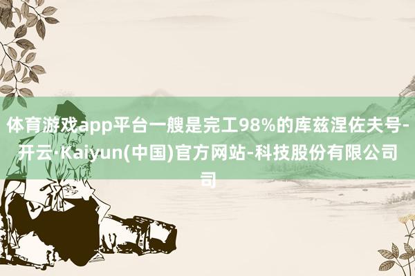 体育游戏app平台一艘是完工98%的库兹涅佐夫号-开云·Kaiyun(中国)官方网站-科技股份有限公司