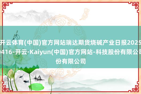 开云体育(中国)官方网站瑞达期货烧碱产业日报20250416-开云·Kaiyun(中国)官方网站-科技股份有限公司