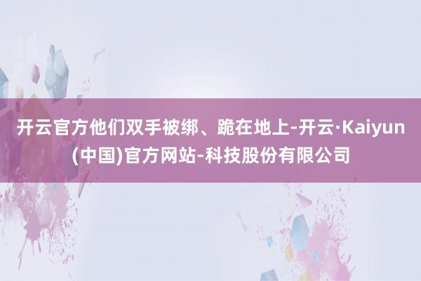 开云官方他们双手被绑、跪在地上-开云·Kaiyun(中国)官方网站-科技股份有限公司