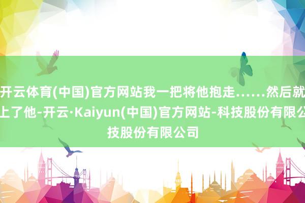 开云体育(中国)官方网站我一把将他抱走……然后就爱上了他-开云·Kaiyun(中国)官方网站-科技股份有限公司