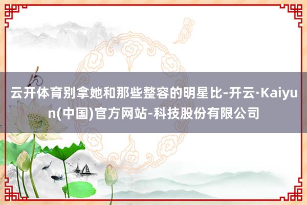 云开体育别拿她和那些整容的明星比-开云·Kaiyun(中国)官方网站-科技股份有限公司