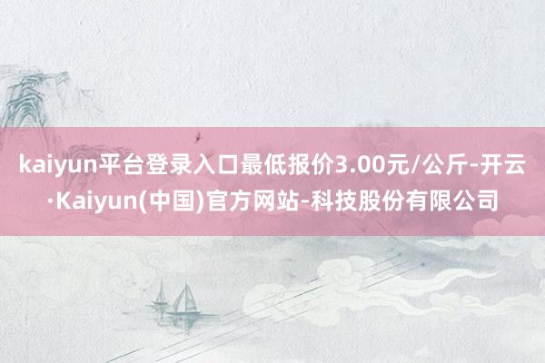 kaiyun平台登录入口最低报价3.00元/公斤-开云·Kaiyun(中国)官方网站-科技股份有限公司