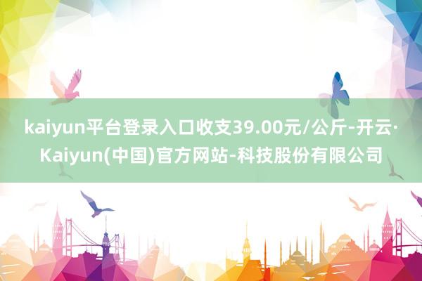 kaiyun平台登录入口收支39.00元/公斤-开云·Kaiyun(中国)官方网站-科技股份有限公司