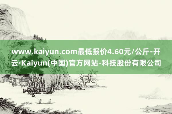 www.kaiyun.com最低报价4.60元/公斤-开云·Kaiyun(中国)官方网站-科技股份有限公司