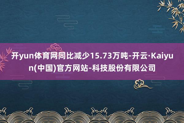 开yun体育网同比减少15.73万吨-开云·Kaiyun(中国)官方网站-科技股份有限公司