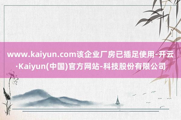 www.kaiyun.com该企业厂房已插足使用-开云·Kaiyun(中国)官方网站-科技股份有限公司